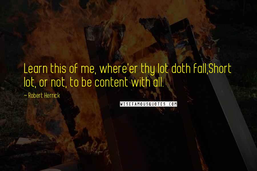Robert Herrick quotes: Learn this of me, where'er thy lot doth fall,Short lot, or not, to be content with all.
