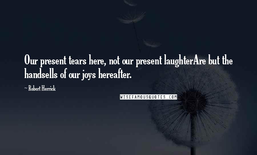 Robert Herrick quotes: Our present tears here, not our present laughterAre but the handsells of our joys hereafter.