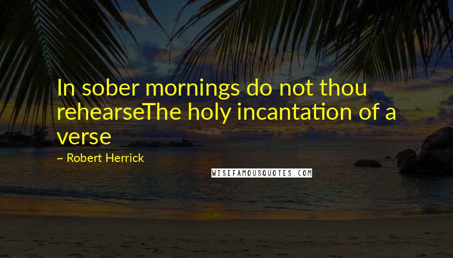 Robert Herrick quotes: In sober mornings do not thou rehearseThe holy incantation of a verse