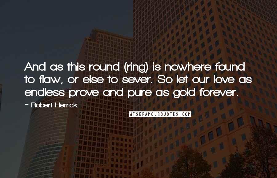 Robert Herrick quotes: And as this round (ring) is nowhere found to flaw, or else to sever. So let our love as endless prove and pure as gold forever.