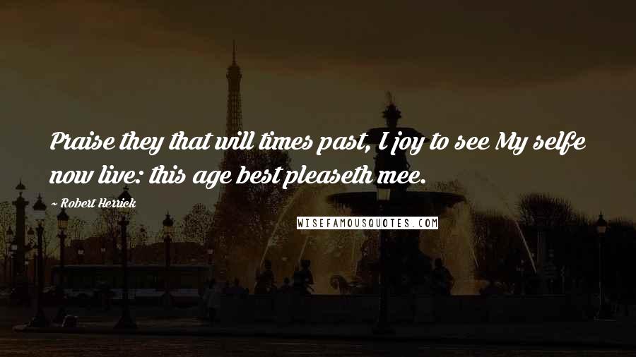 Robert Herrick quotes: Praise they that will times past, I joy to see My selfe now live: this age best pleaseth mee.