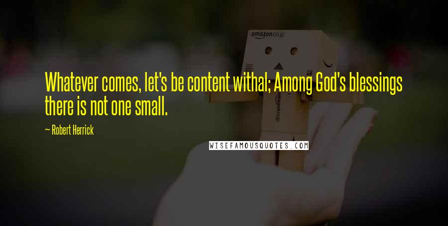 Robert Herrick quotes: Whatever comes, let's be content withal; Among God's blessings there is not one small.