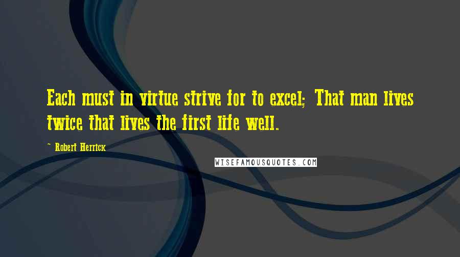 Robert Herrick quotes: Each must in virtue strive for to excel; That man lives twice that lives the first life well.