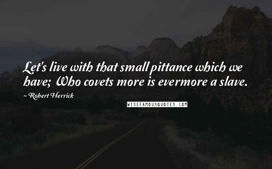 Robert Herrick quotes: Let's live with that small pittance which we have; Who covets more is evermore a slave.