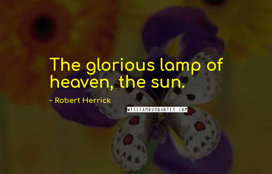 Robert Herrick quotes: The glorious lamp of heaven, the sun.
