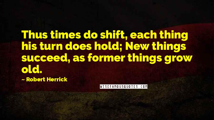 Robert Herrick quotes: Thus times do shift, each thing his turn does hold; New things succeed, as former things grow old.