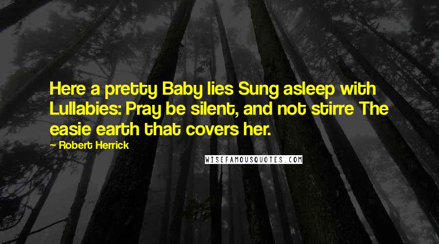 Robert Herrick quotes: Here a pretty Baby lies Sung asleep with Lullabies: Pray be silent, and not stirre The easie earth that covers her.