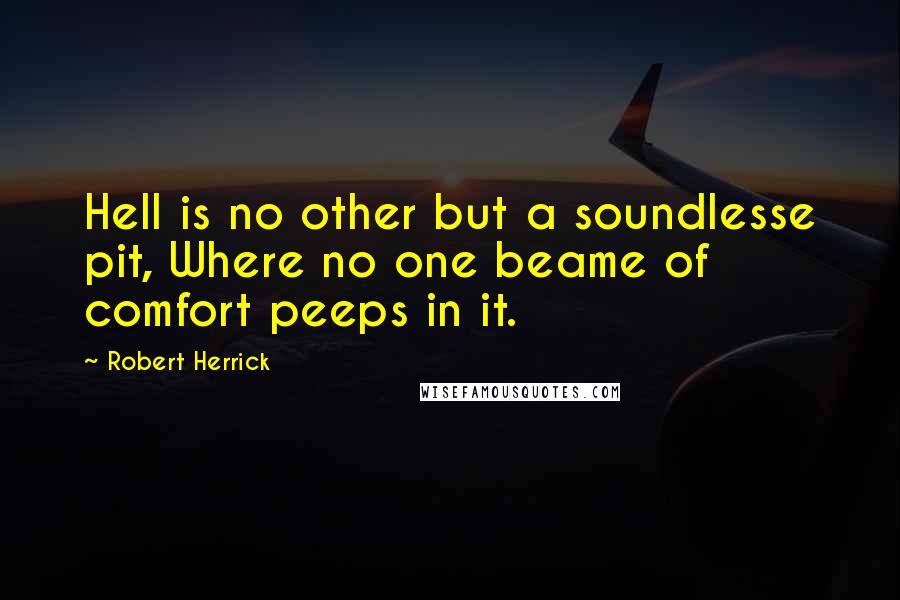 Robert Herrick quotes: Hell is no other but a soundlesse pit, Where no one beame of comfort peeps in it.
