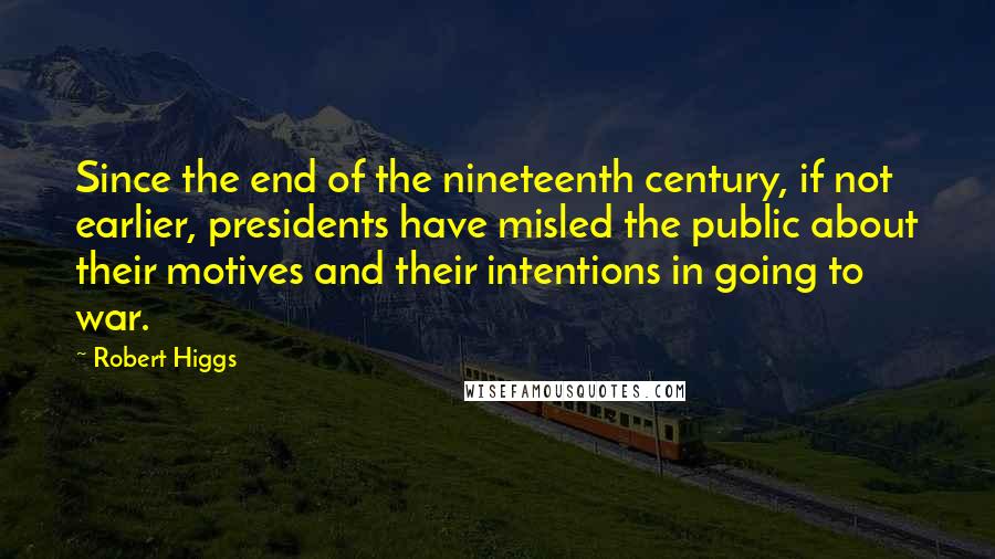 Robert Higgs quotes: Since the end of the nineteenth century, if not earlier, presidents have misled the public about their motives and their intentions in going to war.