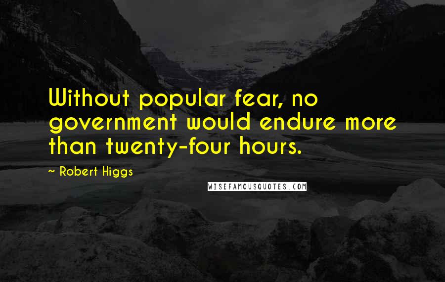 Robert Higgs quotes: Without popular fear, no government would endure more than twenty-four hours.