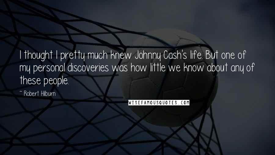 Robert Hilburn quotes: I thought I pretty much knew Johnny Cash's life. But one of my personal discoveries was how little we know about any of these people. Robert Hilburn quotes: I thought I pretty much knew Johnny Cash's life. But one of my personal discoveries was how little we know about any of these people.