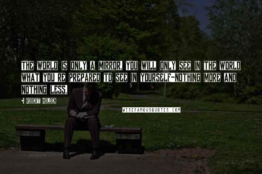 Robert Holden quotes: The world is only a mirror. You will only see in the world what you're prepared to see in yourself-nothing more and nothing less.