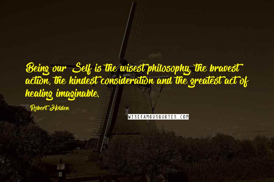 Robert Holden quotes: Being our Self is the wisest philosophy, the bravest action, the kindest consideration and the greatest act of healing imaginable.