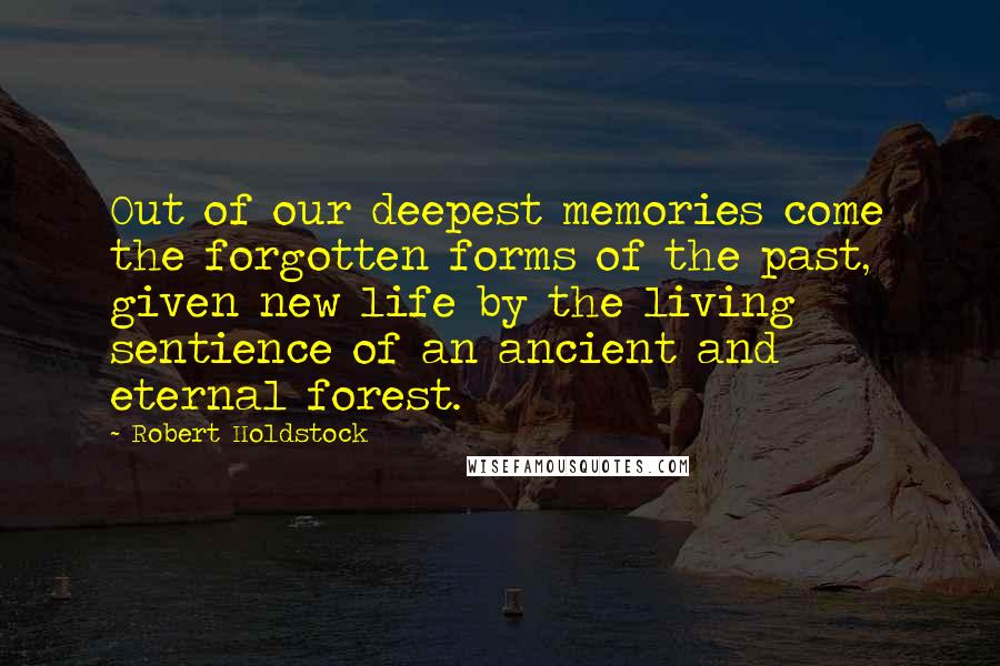 Robert Holdstock quotes: Out of our deepest memories come the forgotten forms of the past, given new life by the living sentience of an ancient and eternal forest. Robert Holdstock quotes: Out of our deepest memories come the forgotten forms of the past, given new life by the living sentience of an ancient and eternal forest.