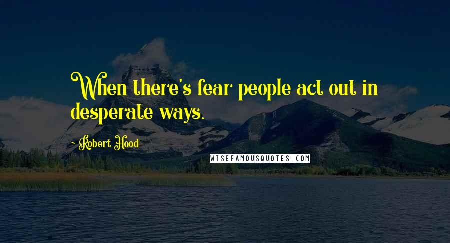 Robert Hood quotes: When there's fear people act out in desperate ways.