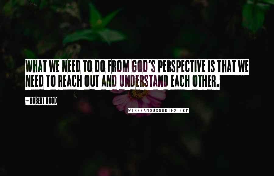 Robert Hood quotes: What we need to do from God's perspective is that we need to reach out and understand each other.