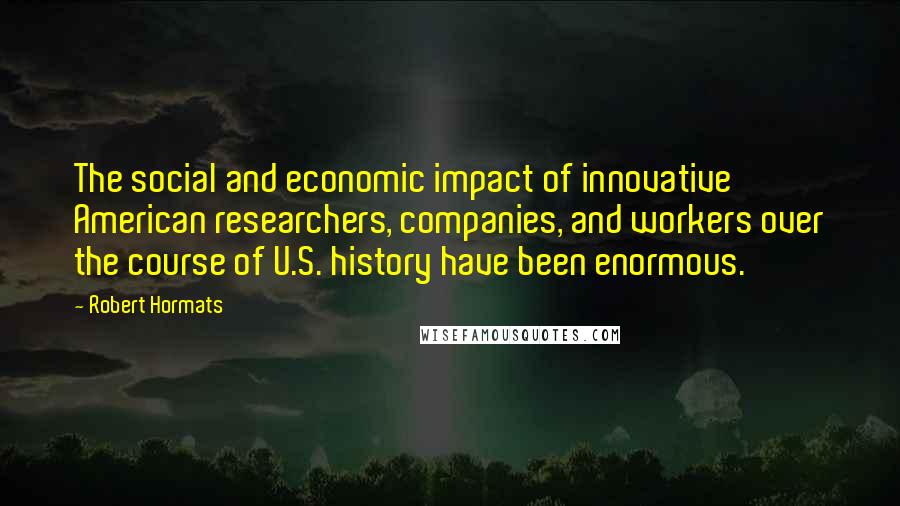 Robert Hormats quotes: The social and economic impact of innovative American researchers, companies, and workers over the course of U.S. history have been enormous.