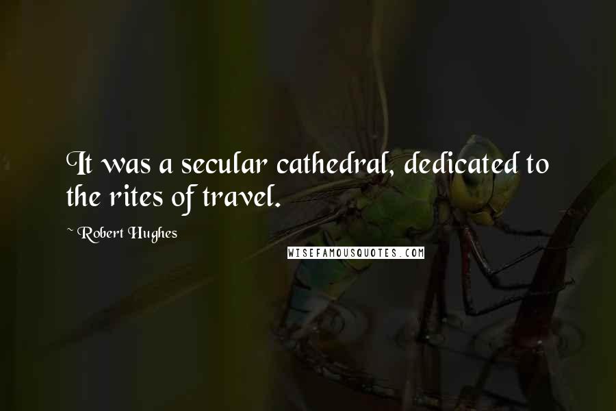 Robert Hughes quotes: It was a secular cathedral, dedicated to the rites of travel.