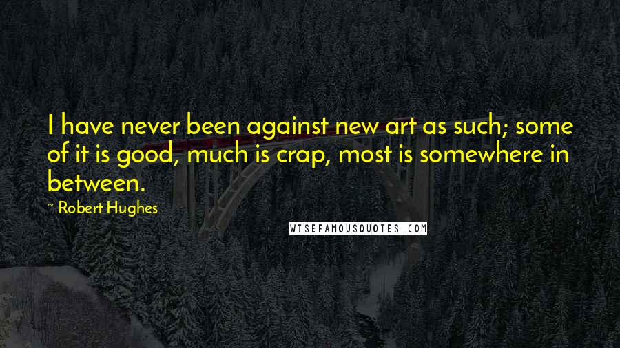 Robert Hughes quotes: I have never been against new art as such; some of it is good, much is crap, most is somewhere in between.