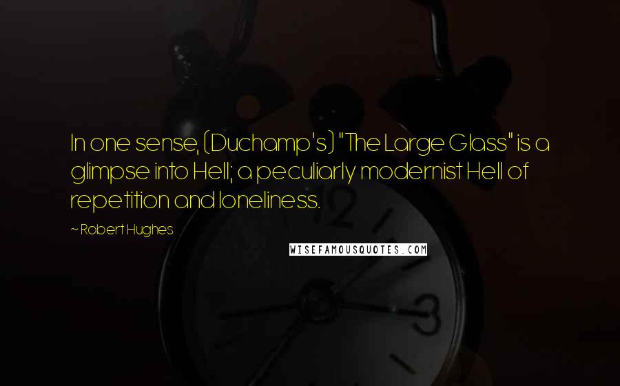 Robert Hughes quotes: In one sense, (Duchamp's) "The Large Glass" is a glimpse into Hell; a peculiarly modernist Hell of repetition and loneliness.