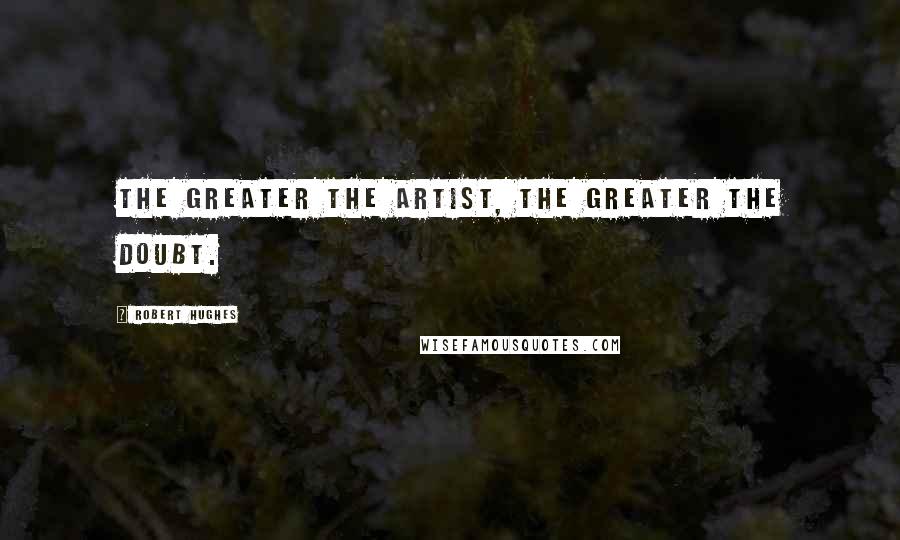 Robert Hughes quotes: The greater the artist, the greater the doubt.