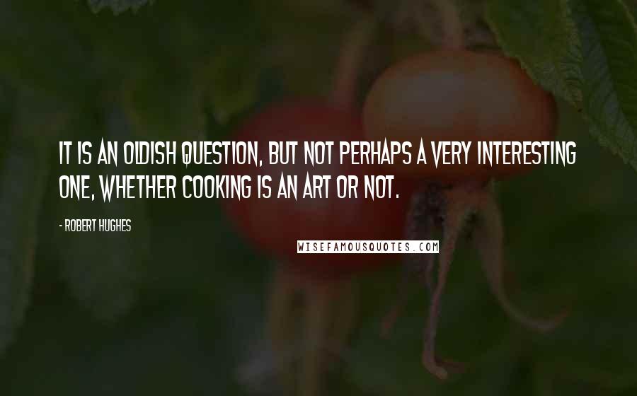 Robert Hughes quotes: It is an oldish question, but not perhaps a very interesting one, whether cooking is an art or not.
