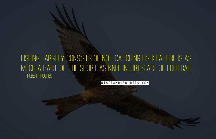 Robert Hughes quotes: Fishing largely consists of not catching fish; failure is as much a part of the sport as knee injuries are of football.