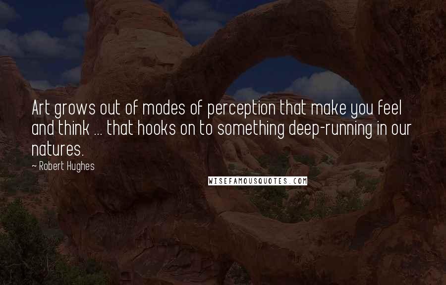 Robert Hughes quotes: Art grows out of modes of perception that make you feel and think ... that hooks on to something deep-running in our natures.