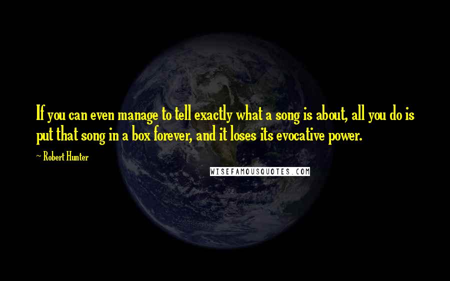 Robert Hunter quotes: If you can even manage to tell exactly what a song is about, all you do is put that song in a box forever, and it loses its evocative power. Robert Hunter quotes: If you can even manage to tell exactly what a song is about, all you do is put that song in a box forever, and it loses its evocative power.
