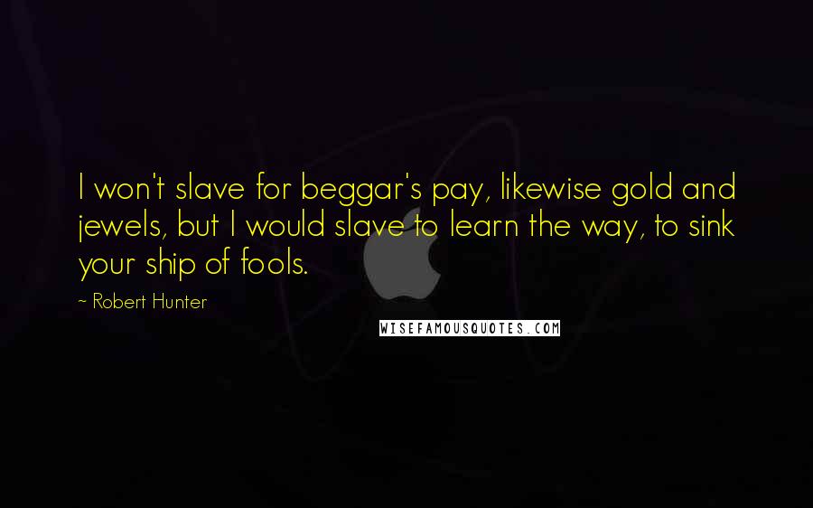 Robert Hunter quotes: I won't slave for beggar's pay, likewise gold and jewels, but I would slave to learn the way, to sink your ship of fools.