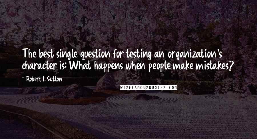 Robert I. Sutton quotes: The best single question for testing an organization's character is: What happens when people make mistakes?