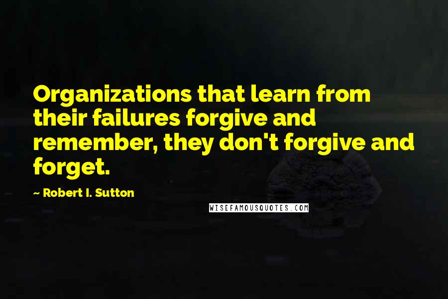 Robert I. Sutton quotes: Organizations that learn from their failures forgive and remember, they don't forgive and forget.