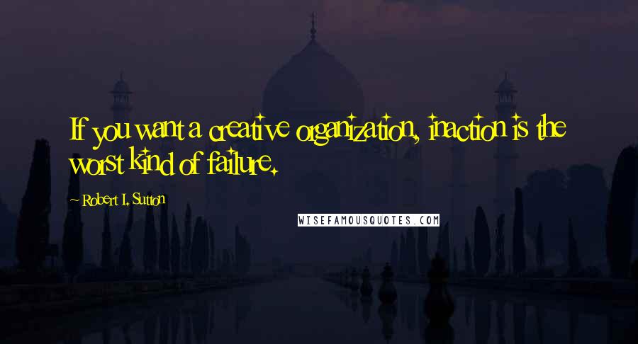 Robert I. Sutton quotes: If you want a creative organization, inaction is the worst kind of failure.