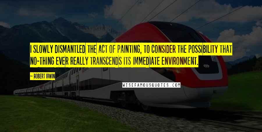 Robert Irwin quotes: I slowly dismantled the act of painting, to consider the possibility that no-thing ever really transcends its immediate environment. Robert Irwin quotes: I slowly dismantled the act of painting, to consider the possibility that no-thing ever really transcends its immediate environment.
