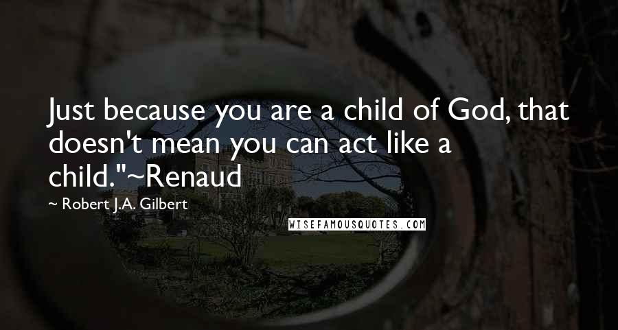 Robert J.A. Gilbert quotes: Just because you are a child of God, that doesn't mean you can act like a child."~Renaud