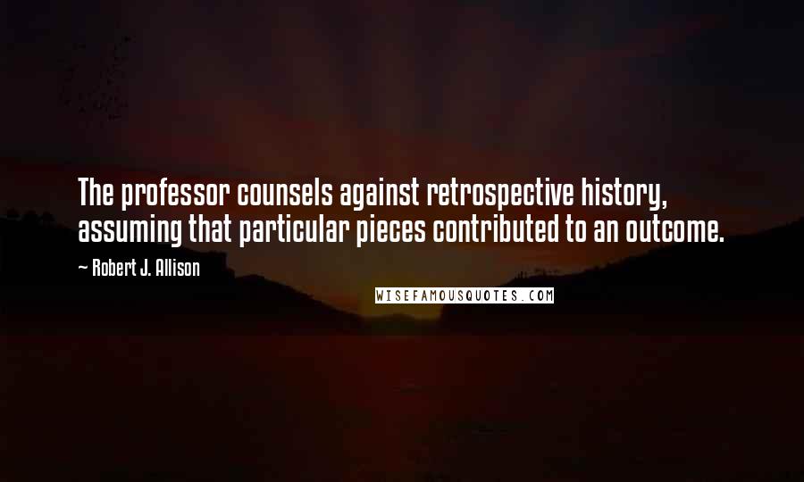 Robert J. Allison quotes: The professor counsels against retrospective history, assuming that particular pieces contributed to an outcome.