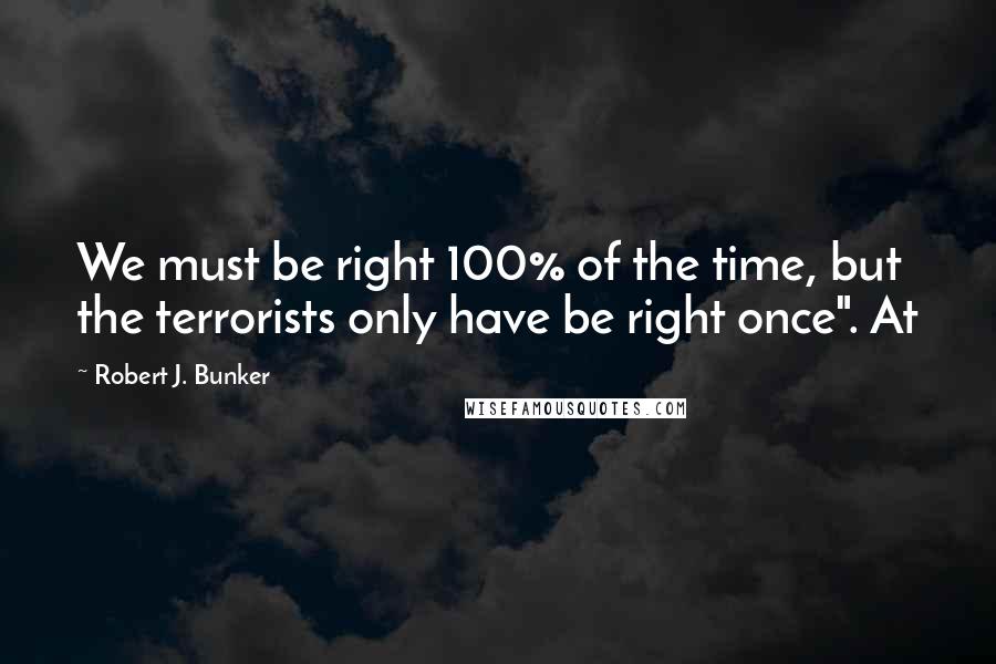 Robert J. Bunker quotes: We must be right 100% of the time, but the terrorists only have be right once". At