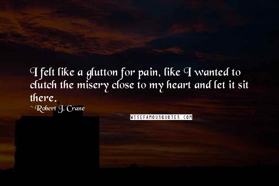Robert J. Crane quotes: I felt like a glutton for pain, like I wanted to clutch the misery close to my heart and let it sit there.