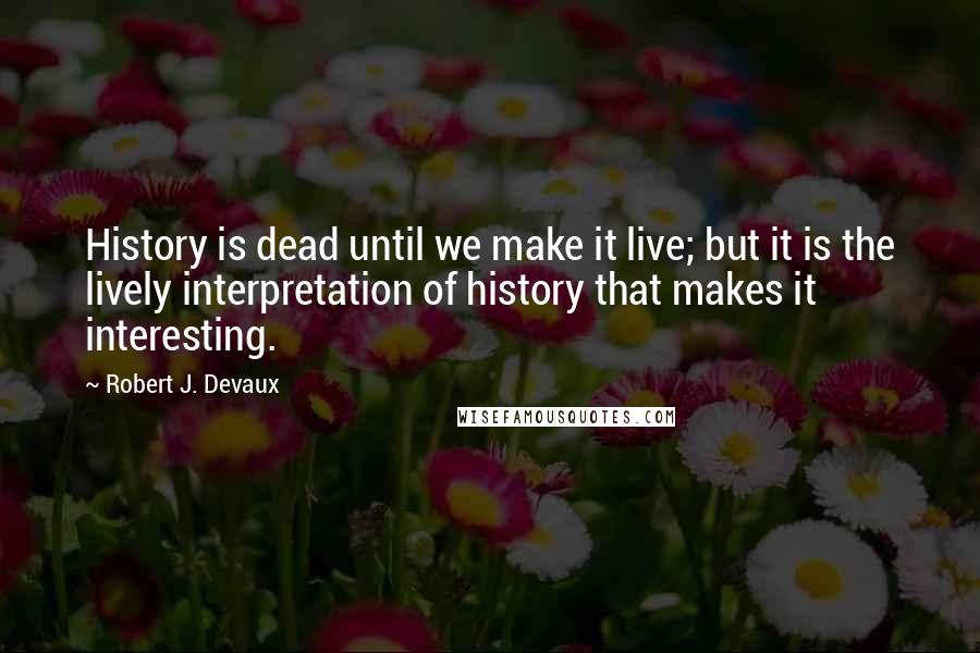 Robert J. Devaux quotes: History is dead until we make it live; but it is the lively interpretation of history that makes it interesting.