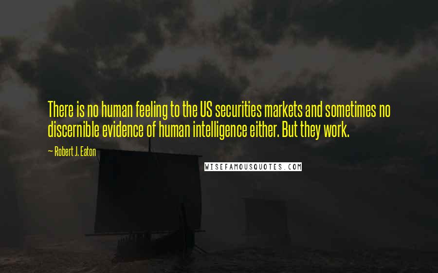 Robert J. Eaton quotes: There is no human feeling to the US securities markets and sometimes no discernible evidence of human intelligence either. But they work.
