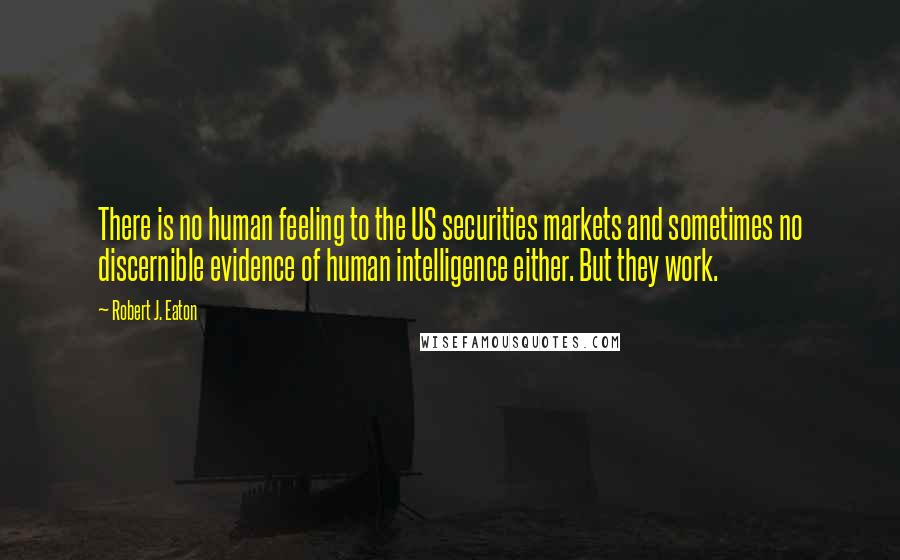 Robert J. Eaton quotes: There is no human feeling to the US securities markets and sometimes no discernible evidence of human intelligence either. But they work. Robert J. Eaton quotes: There is no human feeling to the US securities markets and sometimes no discernible evidence of human intelligence either. But they work.