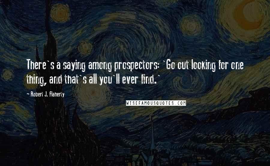 Robert J. Flaherty quotes: There's a saying among prospectors: 'Go out looking for one thing, and that's all you'll ever find.'