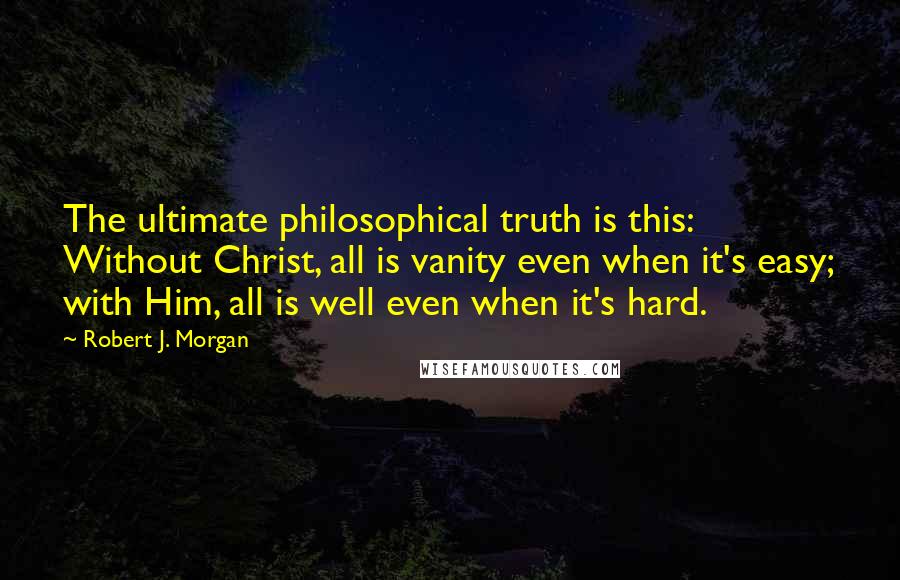 Robert J. Morgan quotes: The ultimate philosophical truth is this: Without Christ, all is vanity even when it's easy; with Him, all is well even when it's hard.