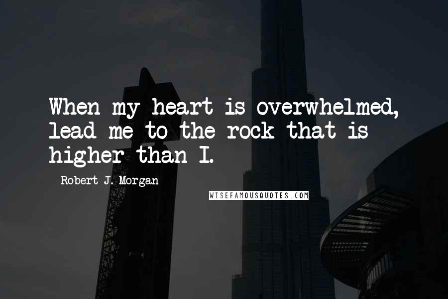 Robert J. Morgan quotes: When my heart is overwhelmed, lead me to the rock that is higher than I.