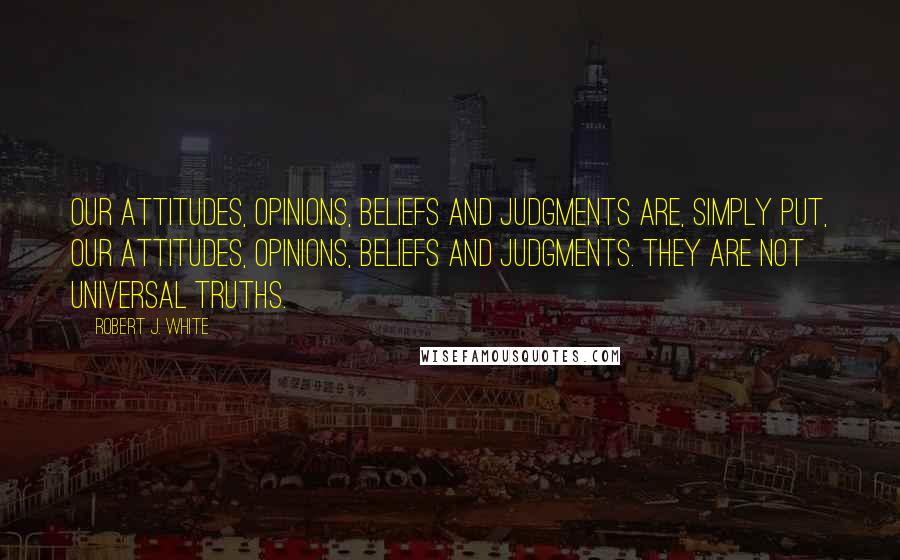 Robert J. White quotes: Our attitudes, opinions, beliefs and judgments are, simply put, our attitudes, opinions, beliefs and judgments. They are not universal truths.