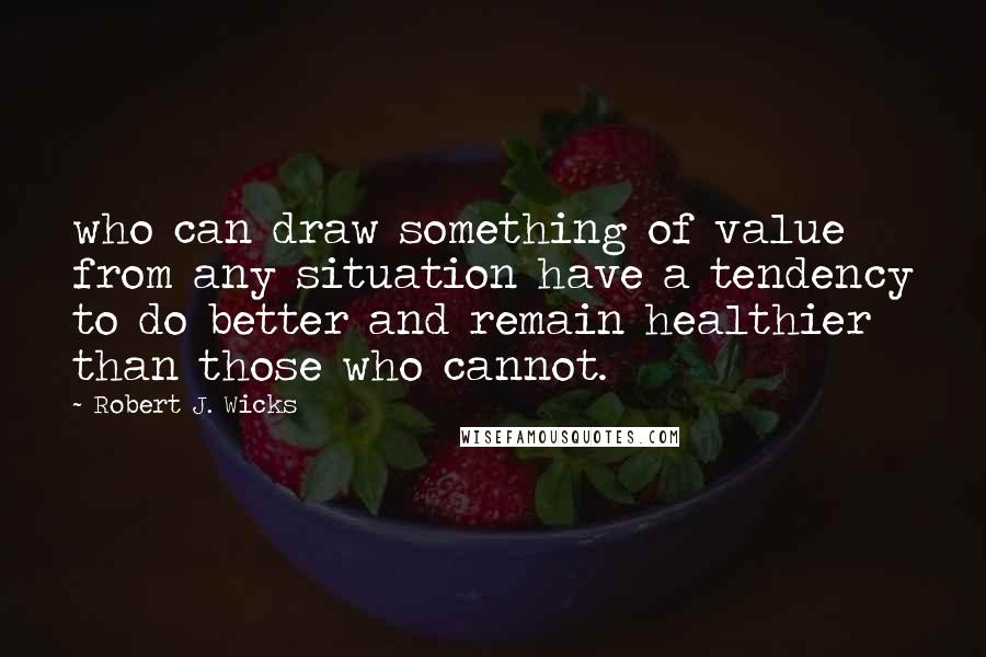 Robert J. Wicks quotes: who can draw something of value from any situation have a tendency to do better and remain healthier than those who cannot.