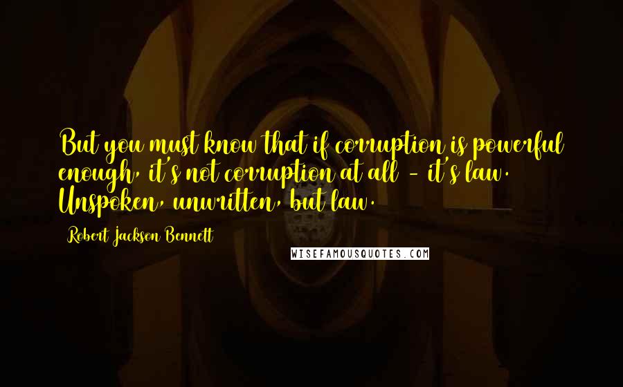 Robert Jackson Bennett quotes: But you must know that if corruption is powerful enough, it's not corruption at all - it's law. Unspoken, unwritten, but law.
