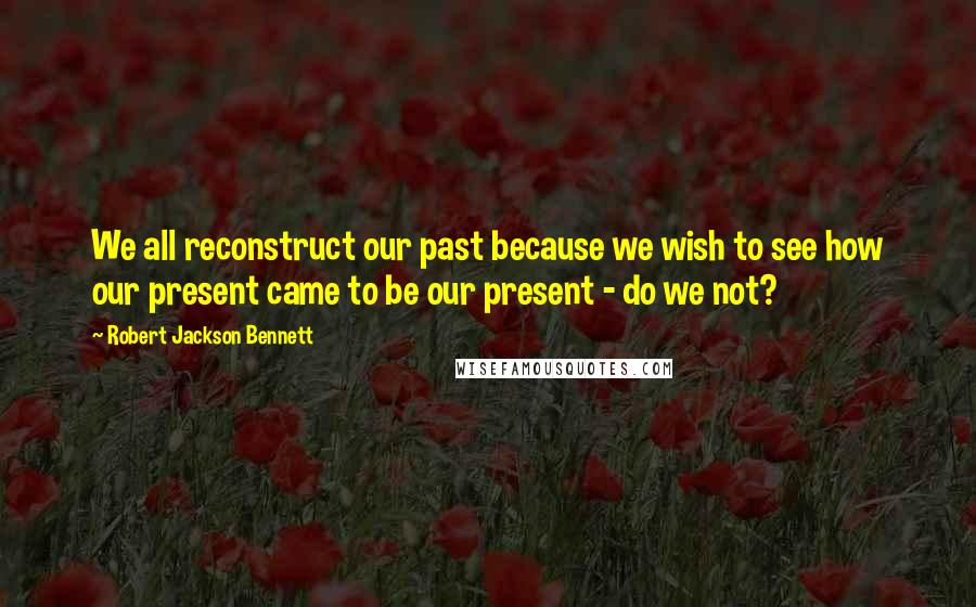 Robert Jackson Bennett quotes: We all reconstruct our past because we wish to see how our present came to be our present - do we not?