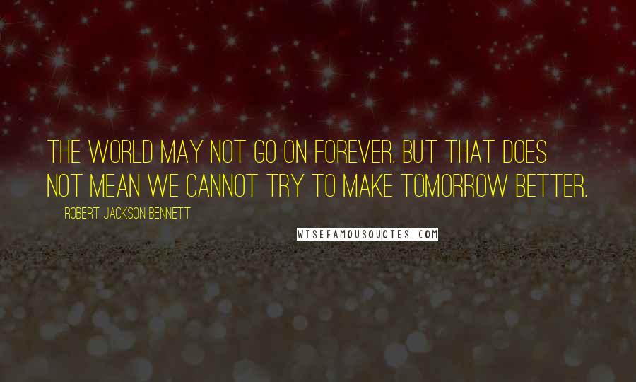 Robert Jackson Bennett quotes: The world may not go on forever. But that does not mean we cannot try to make tomorrow better.