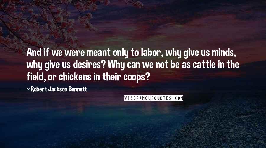 Robert Jackson Bennett quotes: And if we were meant only to labor, why give us minds, why give us desires? Why can we not be as cattle in the field, or chickens in their